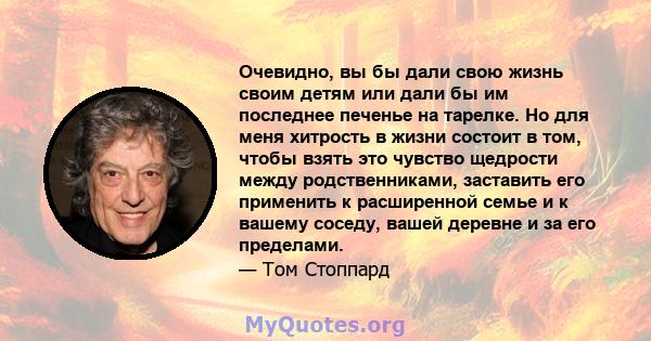 Очевидно, вы бы дали свою жизнь своим детям или дали бы им последнее печенье на тарелке. Но для меня хитрость в жизни состоит в том, чтобы взять это чувство щедрости между родственниками, заставить его применить к