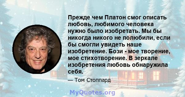 Прежде чем Платон смог описать любовь, любимого человека нужно было изобретать. Мы бы никогда никого не полюбили, если бы смогли увидеть наше изобретение. Бози - мое творение, мое стихотворение. В зеркале изобретения