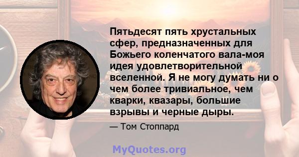 Пятьдесят пять хрустальных сфер, предназначенных для Божьего коленчатого вала-моя идея удовлетворительной вселенной. Я не могу думать ни о чем более тривиальное, чем кварки, квазары, большие взрывы и черные дыры.