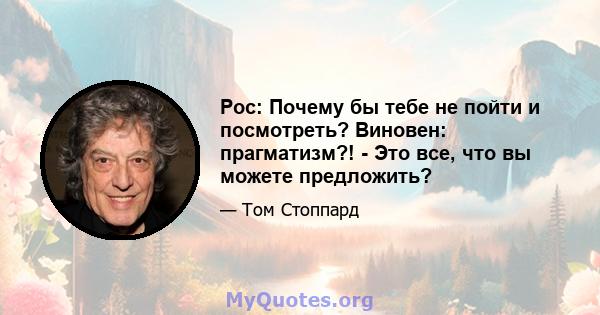 Рос: Почему бы тебе не пойти и посмотреть? Виновен: прагматизм?! - Это все, что вы можете предложить?