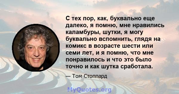 С тех пор, как, буквально еще далеко, я помню, мне нравились каламбуры, шутки, я могу буквально вспомнить, глядя на комикс в возрасте шести или семи лет, и я помню, что мне понравилось и что это было точно и как шутка