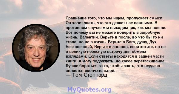 Сравнение того, что мы ищем, пропускает смысл. Он хочет знать, что это делает нас важными. В противном случае мы выходим так, как мы вошли. Вот почему вы не можете поверить в загробную жизнь, Валентин. Верьте в после,