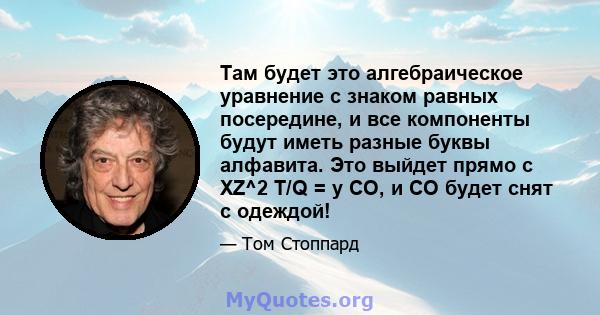 Там будет это алгебраическое уравнение с знаком равных посередине, и все компоненты будут иметь разные буквы алфавита. Это выйдет прямо с XZ^2 T/Q = y CO, и CO будет снят с одеждой!