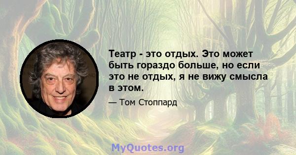 Театр - это отдых. Это может быть гораздо больше, но если это не отдых, я не вижу смысла в этом.