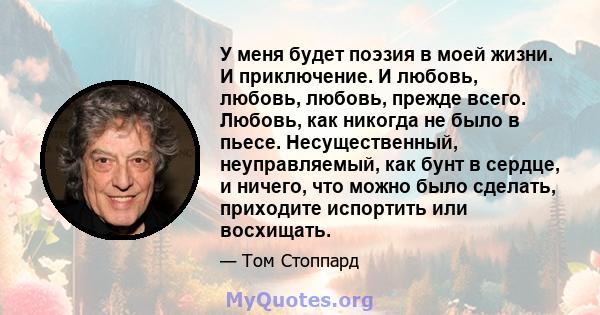 У меня будет поэзия в моей жизни. И приключение. И любовь, любовь, любовь, прежде всего. Любовь, как никогда не было в пьесе. Несущественный, неуправляемый, как бунт в сердце, и ничего, что можно было сделать, приходите 