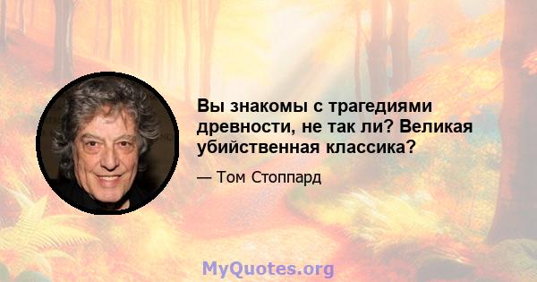 Вы знакомы с трагедиями древности, не так ли? Великая убийственная классика?