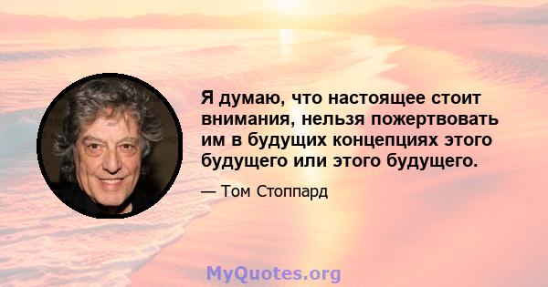 Я думаю, что настоящее стоит внимания, нельзя пожертвовать им в будущих концепциях этого будущего или этого будущего.