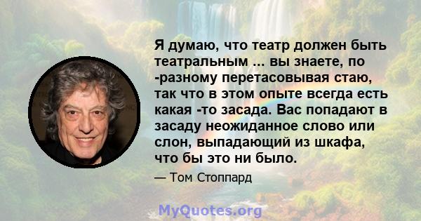 Я думаю, что театр должен быть театральным ... вы знаете, по -разному перетасовывая стаю, так что в этом опыте всегда есть какая -то засада. Вас попадают в засаду неожиданное слово или слон, выпадающий из шкафа, что бы