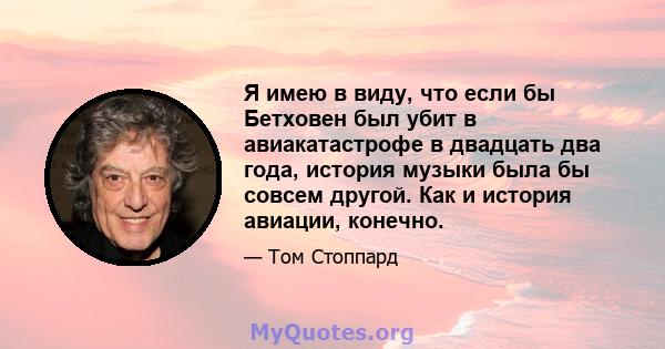 Я имею в виду, что если бы Бетховен был убит в авиакатастрофе в двадцать два года, история музыки была бы совсем другой. Как и история авиации, конечно.