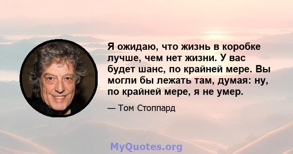 Я ожидаю, что жизнь в коробке лучше, чем нет жизни. У вас будет шанс, по крайней мере. Вы могли бы лежать там, думая: ну, по крайней мере, я не умер.