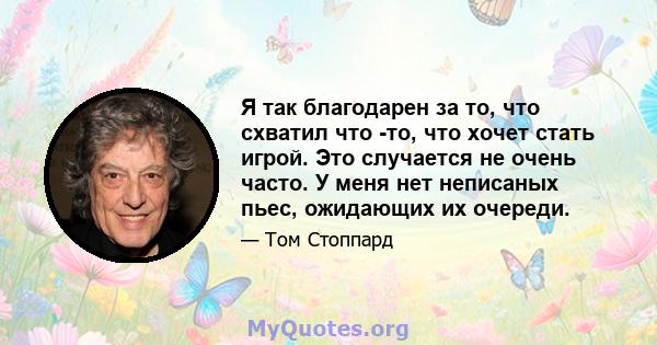 Я так благодарен за то, что схватил что -то, что хочет стать игрой. Это случается не очень часто. У меня нет неписаных пьес, ожидающих их очереди.