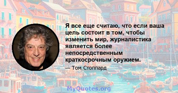 Я все еще считаю, что если ваша цель состоит в том, чтобы изменить мир, журналистика является более непосредственным краткосрочным оружием.