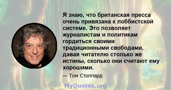 Я знаю, что британская пресса очень привязана к лоббистской системе. Это позволяет журналистам и политикам гордиться своими традиционными свободами, давая читателю столько же истины, сколько они считают ему хорошими.