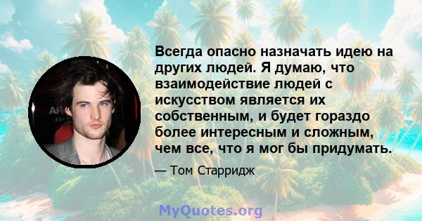 Всегда опасно назначать идею на других людей. Я думаю, что взаимодействие людей с искусством является их собственным, и будет гораздо более интересным и сложным, чем все, что я мог бы придумать.