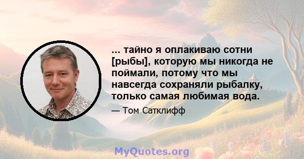 ... тайно я оплакиваю сотни [рыбы], которую мы никогда не поймали, потому что мы навсегда сохраняли рыбалку, только самая любимая вода.