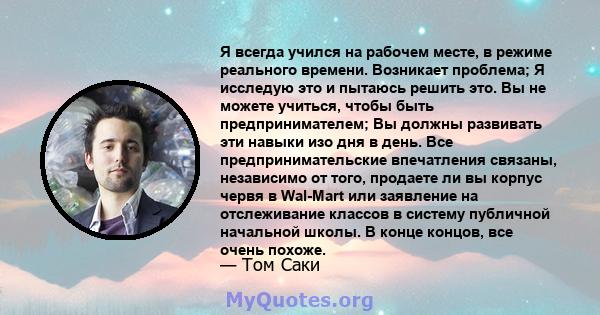 Я всегда учился на рабочем месте, в режиме реального времени. Возникает проблема; Я исследую это и пытаюсь решить это. Вы не можете учиться, чтобы быть предпринимателем; Вы должны развивать эти навыки изо дня в день.