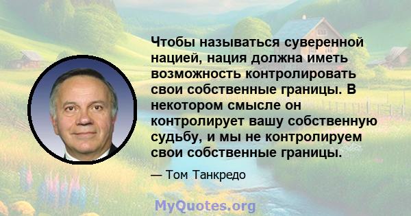 Чтобы называться суверенной нацией, нация должна иметь возможность контролировать свои собственные границы. В некотором смысле он контролирует вашу собственную судьбу, и мы не контролируем свои собственные границы.