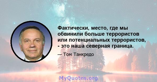 Фактически, место, где мы обвинили больше террористов или потенциальных террористов, - это наша северная граница.