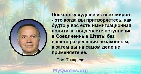 Поскольку худшее из всех миров - это когда вы притворяетесь, как будто у вас есть иммиграционная политика, вы делаете вступление в Соединенные Штаты без нашего разрешения незаконным, а затем вы на самом деле не