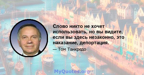 Слово никто не хочет использовать, но вы видите, если вы здесь незаконно, это наказание, депортация.