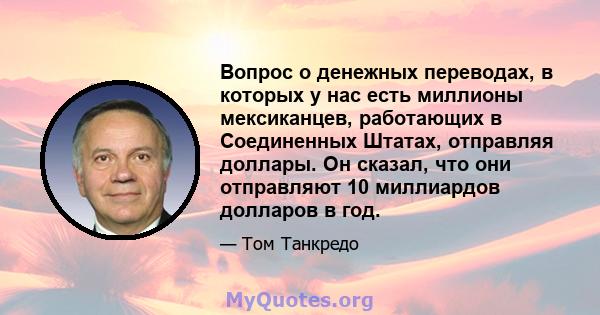 Вопрос о денежных переводах, в которых у нас есть миллионы мексиканцев, работающих в Соединенных Штатах, отправляя доллары. Он сказал, что они отправляют 10 миллиардов долларов в год.