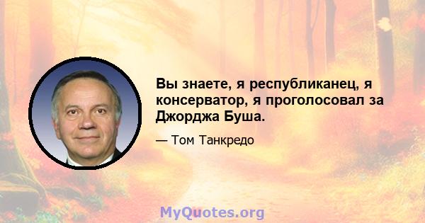 Вы знаете, я республиканец, я консерватор, я проголосовал за Джорджа Буша.