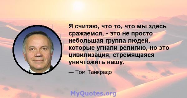 Я считаю, что то, что мы здесь сражаемся, - это не просто небольшая группа людей, которые угнали религию, но это цивилизация, стремящаяся уничтожить нашу.