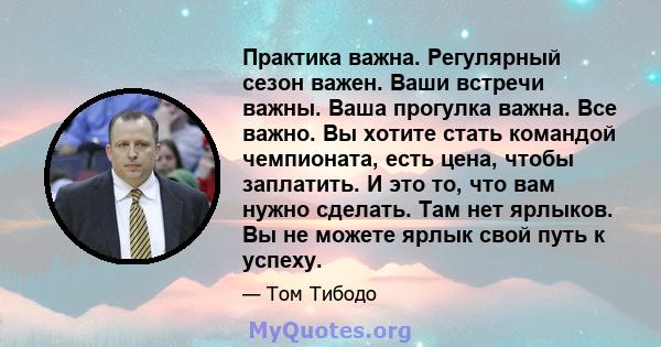 Практика важна. Регулярный сезон важен. Ваши встречи важны. Ваша прогулка важна. Все важно. Вы хотите стать командой чемпионата, есть цена, чтобы заплатить. И это то, что вам нужно сделать. Там нет ярлыков. Вы не можете 