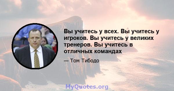 Вы учитесь у всех. Вы учитесь у игроков. Вы учитесь у великих тренеров. Вы учитесь в отличных командах