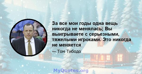 За все мои годы одна вещь никогда не менялась; Вы выигрываете с серьезными, тяжелыми игроками. Это никогда не меняется