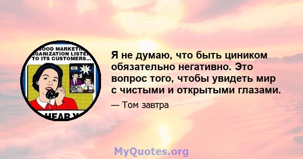 Я не думаю, что быть циником обязательно негативно. Это вопрос того, чтобы увидеть мир с чистыми и открытыми глазами.