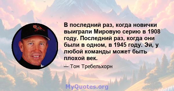 В последний раз, когда новички выиграли Мировую серию в 1908 году. Последний раз, когда они были в одном, в 1945 году. Эй, у любой команды может быть плохой век.