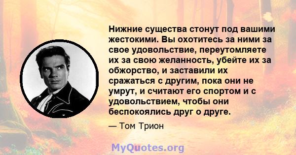 Нижние существа стонут под вашими жестокими. Вы охотитесь за ними за свое удовольствие, переутомляете их за свою желанность, убейте их за обжорство, и заставили их сражаться с другим, пока они не умрут, и считают его