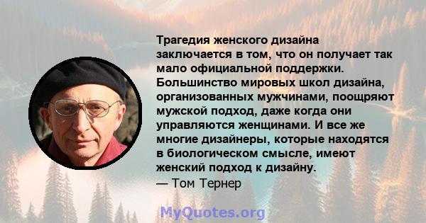 Трагедия женского дизайна заключается в том, что он получает так мало официальной поддержки. Большинство мировых школ дизайна, организованных мужчинами, поощряют мужской подход, даже когда они управляются женщинами. И