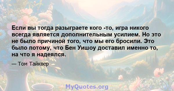 Если вы тогда разыграете кого -то, игра никого всегда является дополнительным усилием. Но это не было причиной того, что мы его бросили. Это было потому, что Бен Уишоу доставил именно то, на что я надеялся.