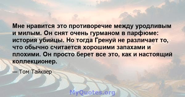 Мне нравится это противоречие между уродливым и милым. Он снят очень гурманом в парфюме: история убийцы. Но тогда Гренуй не различает то, что обычно считается хорошими запахами и плохими. Он просто берет все это, как и