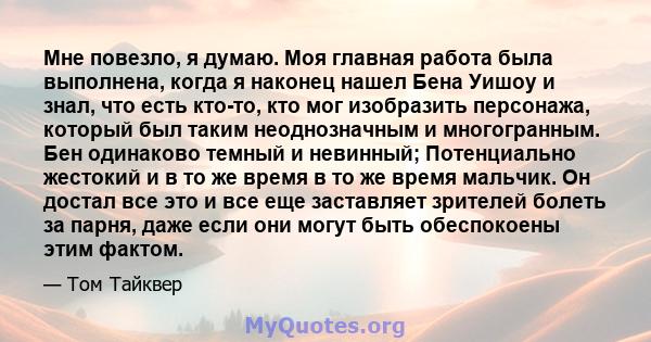 Мне повезло, я думаю. Моя главная работа была выполнена, когда я наконец нашел Бена Уишоу и знал, что есть кто-то, кто мог изобразить персонажа, который был таким неоднозначным и многогранным. Бен одинаково темный и