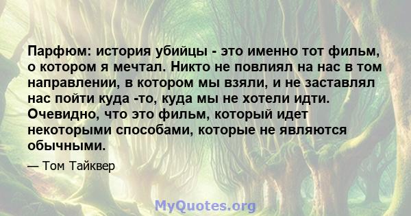 Парфюм: история убийцы - это именно тот фильм, о котором я мечтал. Никто не повлиял на нас в том направлении, в котором мы взяли, и не заставлял нас пойти куда -то, куда мы не хотели идти. Очевидно, что это фильм,