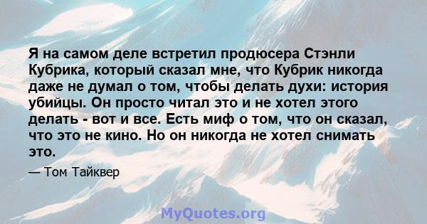 Я на самом деле встретил продюсера Стэнли Кубрика, который сказал мне, что Кубрик никогда даже не думал о том, чтобы делать духи: история убийцы. Он просто читал это и не хотел этого делать - вот и все. Есть миф о том,