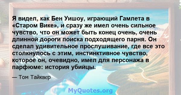 Я видел, как Бен Уишоу, играющий Гамлета в «Старом Вике», и сразу же имел очень сильное чувство, что он может быть конец очень, очень длинной дороги поиска подходящего парня. Он сделал удивительное прослушивание, где