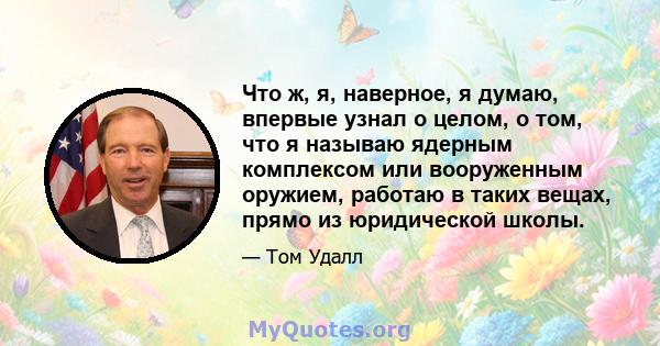 Что ж, я, наверное, я думаю, впервые узнал о целом, о том, что я называю ядерным комплексом или вооруженным оружием, работаю в таких вещах, прямо из юридической школы.