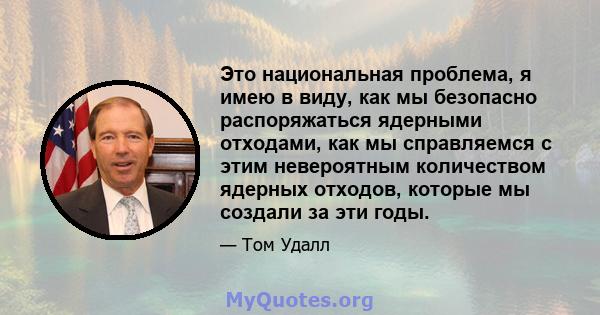 Это национальная проблема, я имею в виду, как мы безопасно распоряжаться ядерными отходами, как мы справляемся с этим невероятным количеством ядерных отходов, которые мы создали за эти годы.