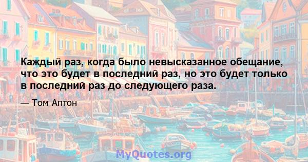 Каждый раз, когда было невысказанное обещание, что это будет в последний раз, но это будет только в последний раз до следующего раза.