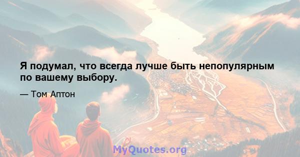 Я подумал, что всегда лучше быть непопулярным по вашему выбору.