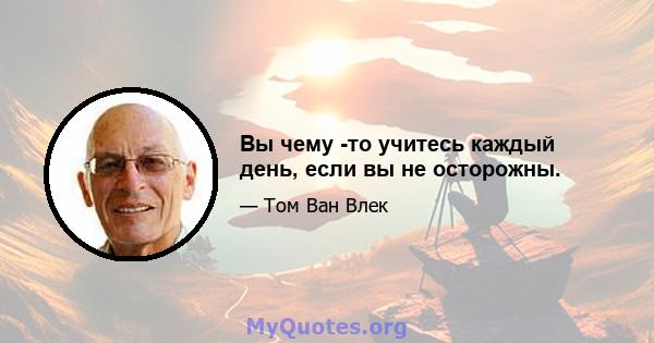 Вы чему -то учитесь каждый день, если вы не осторожны.