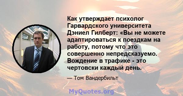 Как утверждает психолог Гарвардского университета Дэниел Гилберт: «Вы не можете адаптироваться к поездкам на работу, потому что это совершенно непредсказуемо. Вождение в трафике - это чертовски каждый день.