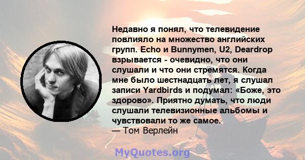 Недавно я понял, что телевидение повлияло на множество английских групп. Echo и Bunnymen, U2, Deardrop взрывается - очевидно, что они слушали и что они стремятся. Когда мне было шестнадцать лет, я слушал записи