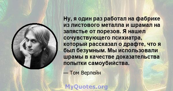 Ну, я один раз работал на фабрике из листового металла и шрамал на запястье от порезов. Я нашел сочувствующего психиатра, который рассказал о драфте, что я был безумным. Мы использовали шрамы в качестве доказательства