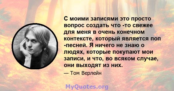 С моими записями это просто вопрос создать что -то свежее для меня в очень конечном контексте, который является поп -песней. Я ничего не знаю о людях, которые покупают мои записи, и что, во всяком случае, они выходят из 