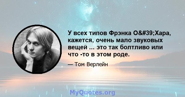 У всех типов Фрэнка О'Хара, кажется, очень мало звуковых вещей ... это так болтливо или что -то в этом роде.